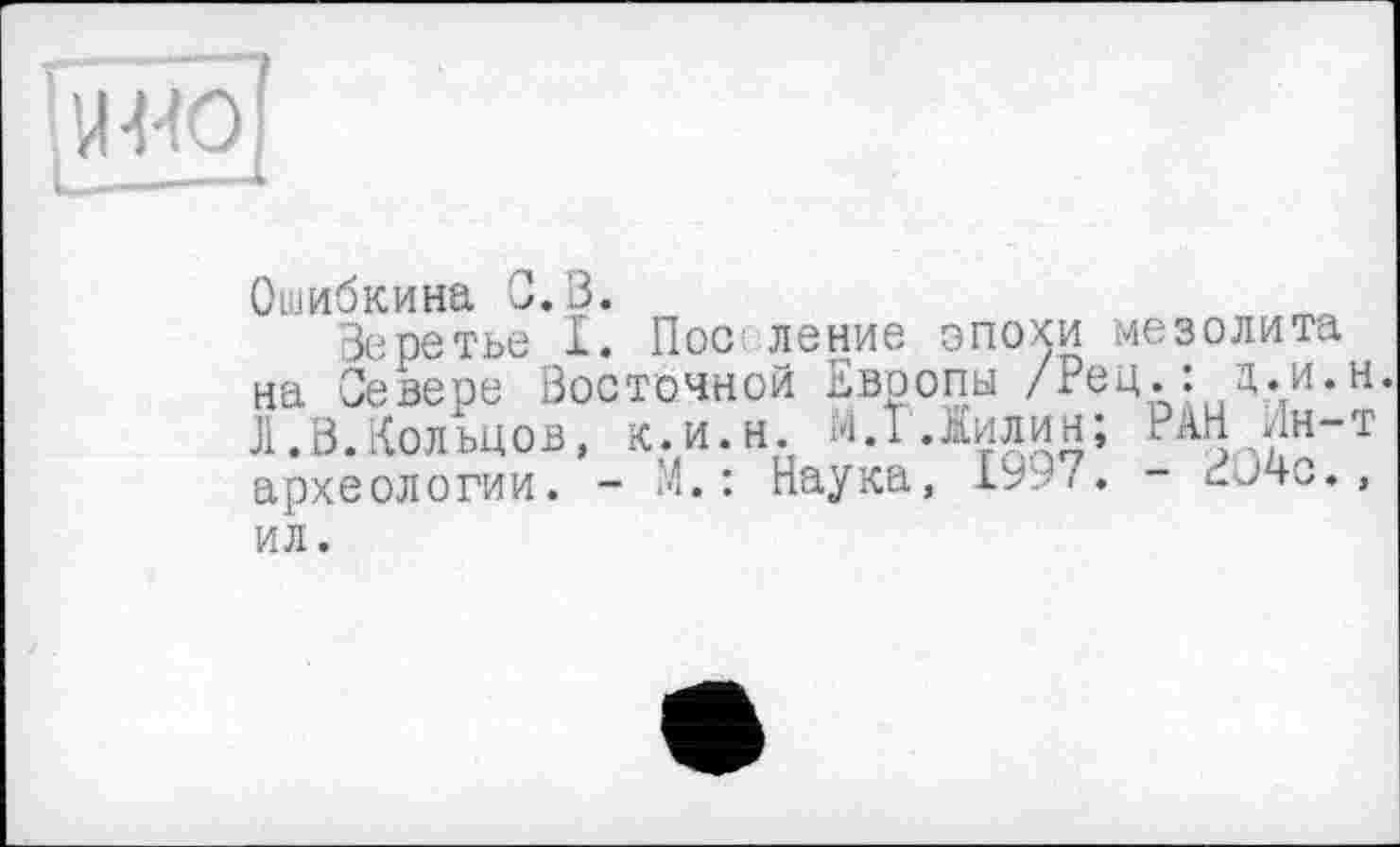 ﻿
Ошибкина С.В.
Веретье I. Пос ление эпохи мезолита на Севере Восточной Европы /Рец.: ц.и.н. Л.В.Кольцов, к.и.н. МЛ Лилин; РАН Ин-т археологии. -	: Наука, 1997. - cJ4c.,
ил.